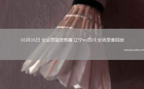 06月06日 全運男籃資格賽 遼寧vs四川 全場錄像回放