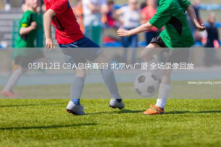 05月12日 CBA總決賽G3 北京vs廣廈 全場錄像回放