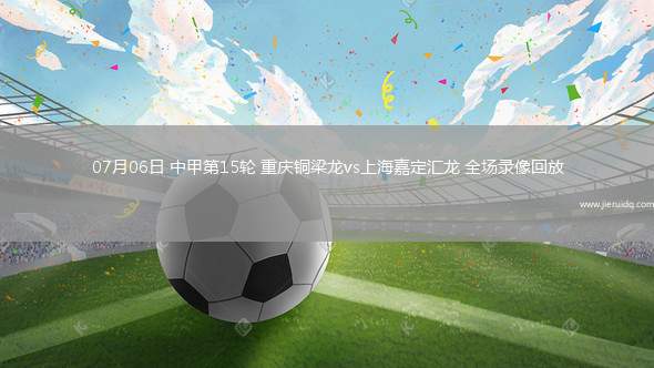 07月06日 中甲第15輪 重慶銅梁龍vs上海嘉定匯龍 全場(chǎng)錄像回放