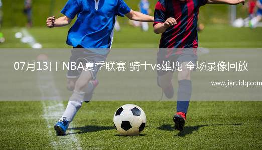 07月13日 NBA夏季聯賽 騎士vs雄鹿 全場錄像回放