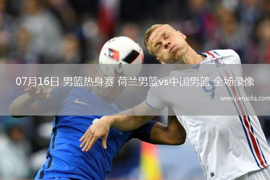 07月16日 男籃熱身賽 荷蘭男籃vs中國(guó)男籃 全場(chǎng)錄像