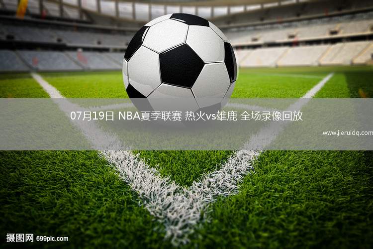 07月19日 NBA夏季聯(lián)賽 熱火vs雄鹿 全場錄像回放