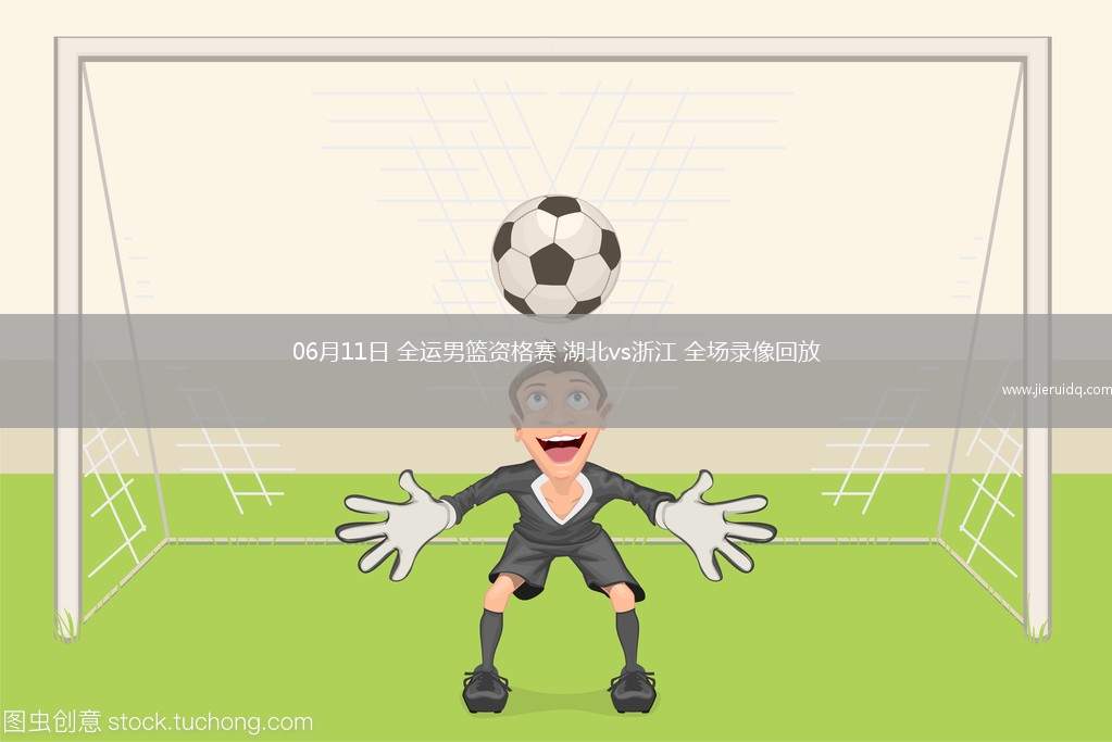 06月11日 全運男籃資格賽 湖北vs浙江 全場錄像回放