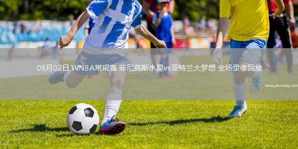 08月02日 WNBA常規(guī)賽 菲尼克斯水星vs亞特蘭大夢(mèng)想 全場(chǎng)錄像回放