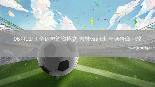 06月11日 全運(yùn)男籃資格賽 吉林vs河北 全場錄像回放