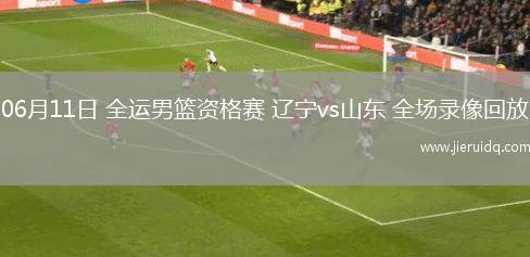 06月11日 全運男籃資格賽 遼寧vs山東 全場錄像回放