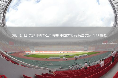 08月14日 男籃亞洲杯1/4決賽 中國男籃vs韓國男籃 全場錄像
