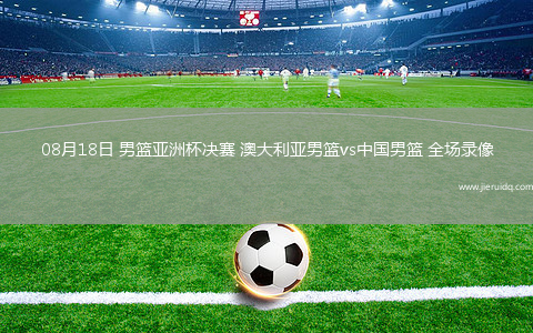 08月18日 男籃亞洲杯決賽 澳大利亞男籃vs中國男籃 全場錄像
